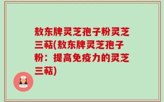 敖东牌灵芝孢子粉灵芝三萜(敖东牌灵芝孢子粉：提高免疫力的灵芝三萜)