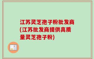 江苏灵芝孢子粉批发商(江苏批发商提供高质量灵芝孢子粉)