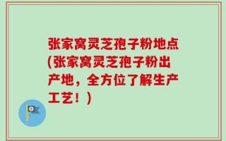 张家窝灵芝孢子粉地点(张家窝灵芝孢子粉出产地，全方位了解生产工艺！)