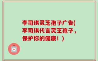 李司琪灵芝孢子广告(李司琪代言灵芝孢子，保护你的健康！)