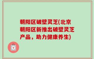 朝阳区破壁灵芝(北京朝阳区新推出破壁灵芝产品，助力健康养生)