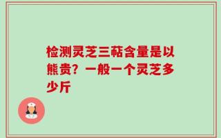 检测灵芝三萜含量是以熊贵？一般一个灵芝多少斤