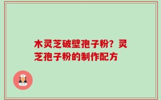 木灵芝破壁孢子粉？灵芝孢子粉的制作配方