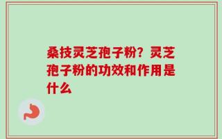 桑技灵芝孢子粉？灵芝孢子粉的功效和作用是什么