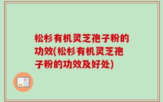 松杉有机灵芝孢子粉的功效(松杉有机灵芝孢子粉的功效及好处)