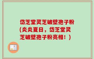 岱芝堂灵芝破壁孢子粉(炎炎夏日，岱芝堂灵芝破壁孢子粉亮相！)