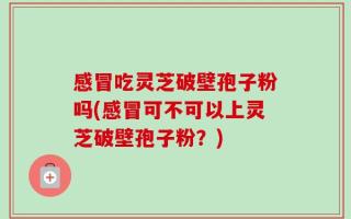 感冒吃灵芝破壁孢子粉吗(感冒可不可以上灵芝破壁孢子粉？)