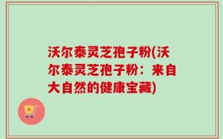 沃尔泰灵芝孢子粉(沃尔泰灵芝孢子粉：来自大自然的健康宝藏)