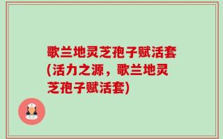 歌兰地灵芝孢子赋活套(活力之源，歌兰地灵芝孢子赋活套)