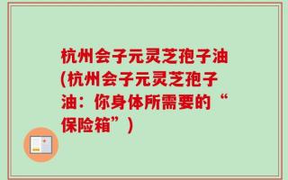 杭州会子元灵芝孢子油(杭州会子元灵芝孢子油：你身体所需要的“保险箱”)