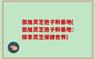 张旭灵芝孢子粉基地(张旭灵芝孢子粉基地：探索灵芝保健世界)