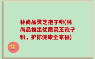 林尚品灵芝孢子粉(林尚品推出优质灵芝孢子粉，护你健康全家福)