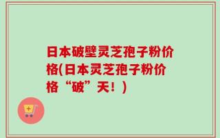 日本破壁灵芝孢子粉价格(日本灵芝孢子粉价格“破”天！)