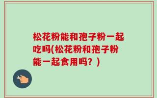 松花粉能和孢子粉一起吃吗(松花粉和孢子粉能一起食用吗？)