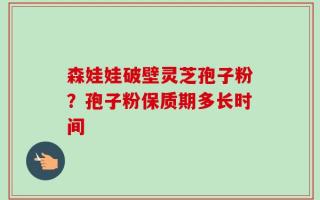森娃娃破壁灵芝孢子粉？孢子粉保质期多长时间