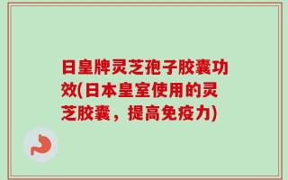 日皇牌灵芝孢子胶囊功效(日本皇室使用的灵芝胶囊，提高免疫力)