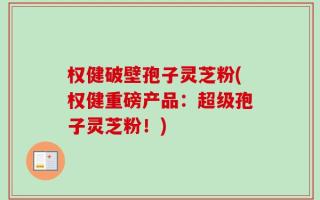 权健破壁孢子灵芝粉(权健重磅产品：超级孢子灵芝粉！)