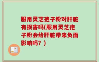 服用灵芝孢子粉对肝脏有损害吗(服用灵芝孢子粉会给肝脏带来负面影响吗？)