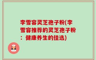 李雪容灵芝孢子粉(李雪容推荐的灵芝孢子粉：健康养生的佳选)