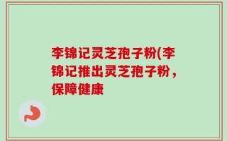 李锦记灵芝孢子粉(李锦记推出灵芝孢子粉，保障健康