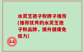 水灵芝孢子粉牌子推荐(推荐优秀的水灵芝孢子粉品牌，提升健康免疫力)