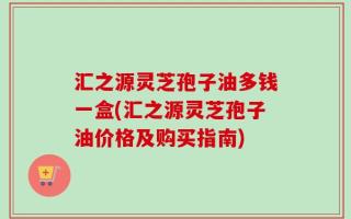 汇之源灵芝孢子油多钱一盒(汇之源灵芝孢子油价格及购买指南)