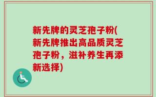 新先牌的灵芝孢子粉(新先牌推出高品质灵芝孢子粉，滋补养生再添新选择)