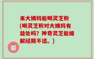 来大姨妈能喝灵芝粉 (喝灵芝粉对大姨妈有益处吗？神奇灵芝能缓解经期不适。)