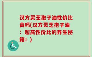 汉方灵芝孢子油性价比高吗(汉方灵芝孢子油：超高性价比的养生秘籍！)
