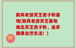 新宾老游灵芝孢子粉基地(新宾老游灵芝基地推出灵芝孢子粉，追求健康自然生活！)