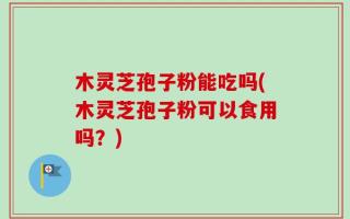木灵芝孢子粉能吃吗(木灵芝孢子粉可以食用吗？)