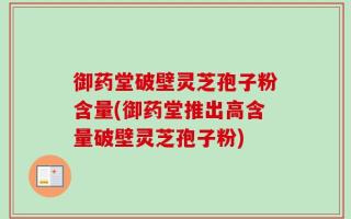 御药堂破壁灵芝孢子粉含量(御药堂推出高含量破壁灵芝孢子粉)
