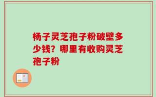 杨子灵芝孢子粉破壁多少钱？哪里有收购灵芝孢子粉