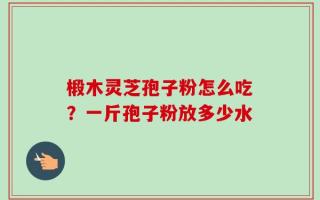 椴木灵芝孢子粉怎么吃？一斤孢子粉放多少水