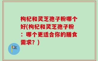 枸杞和灵芝孢子粉哪个好(枸杞和灵芝孢子粉：哪个更适合你的膳食需求？)
