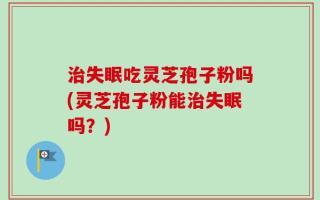 治失眠吃灵芝孢子粉吗(灵芝孢子粉能治失眠吗？)