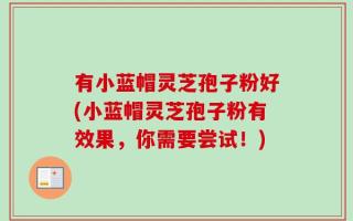 有小蓝帽灵芝孢子粉好(小蓝帽灵芝孢子粉有效果，你需要尝试！)