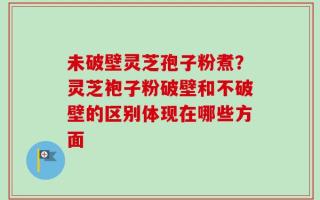 未破壁灵芝孢子粉煮？灵芝袍子粉破壁和不破壁的区别体现在哪些方面