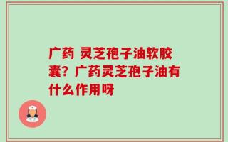 广药 灵芝孢子油软胶囊？广药灵芝孢子油有什么作用呀