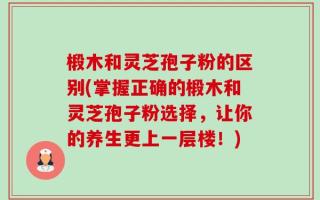 椴木和灵芝孢子粉的区别(掌握正确的椴木和灵芝孢子粉选择，让你的养生更上一层楼！)