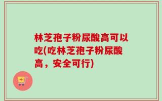 林芝孢子粉尿酸高可以吃(吃林芝孢子粉尿酸高，安全可行)