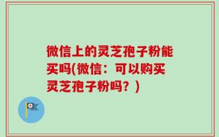 微信上的灵芝孢子粉能买吗(微信：可以购买灵芝孢子粉吗？)