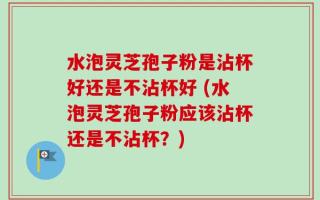 水泡灵芝孢子粉是沾杯好还是不沾杯好 (水泡灵芝孢子粉应该沾杯还是不沾杯？)