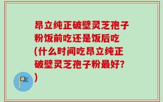 昂立纯正破壁灵芝孢子粉饭前吃还是饭后吃 (什么时间吃昂立纯正破壁灵芝孢子粉最好？)