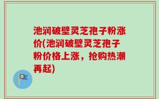 池润破壁灵芝孢子粉涨价(池润破壁灵芝孢子粉价格上涨，抢购热潮再起)