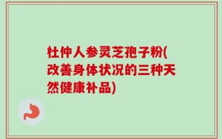 杜仲人参灵芝孢子粉(改善身体状况的三种天然健康补品)