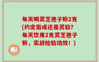 每天喝灵芝孢子粉2克(约定俗成还是灵验？每天饮用2克灵芝孢子粉，实战检验功效！)