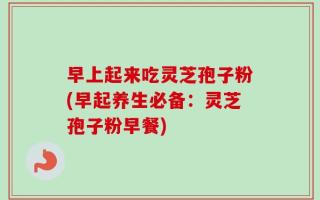 早上起来吃灵芝孢子粉(早起养生必备：灵芝孢子粉早餐)