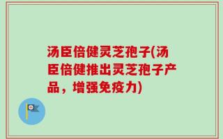 汤臣倍健灵芝孢子(汤臣倍健推出灵芝孢子产品，增强免疫力)