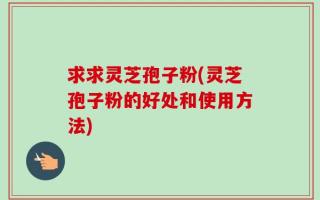 求求灵芝孢子粉(灵芝孢子粉的好处和使用方法)